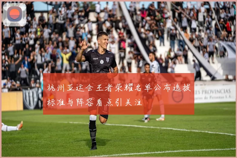 杭州亚运会王者荣耀名单公布选拔标准与阵容看点引关注