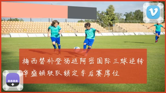 梅西替补登场迈阿密国际三球逆转华盛顿联队锁定季后赛席位