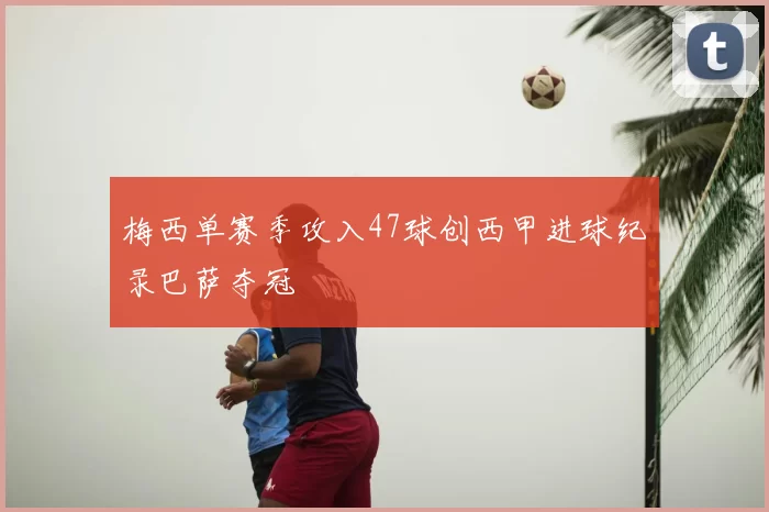 梅西单赛季攻入47球创西甲进球纪录巴萨夺冠