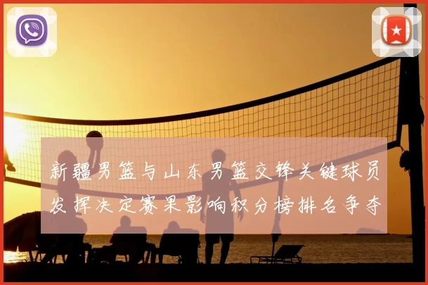 新疆男篮与山东男篮交锋关键球员发挥决定赛果影响积分榜排名争夺