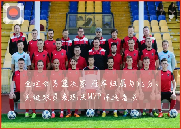 全运会男篮决赛 冠军归属与比分、关键球员表现及MVP评选看点