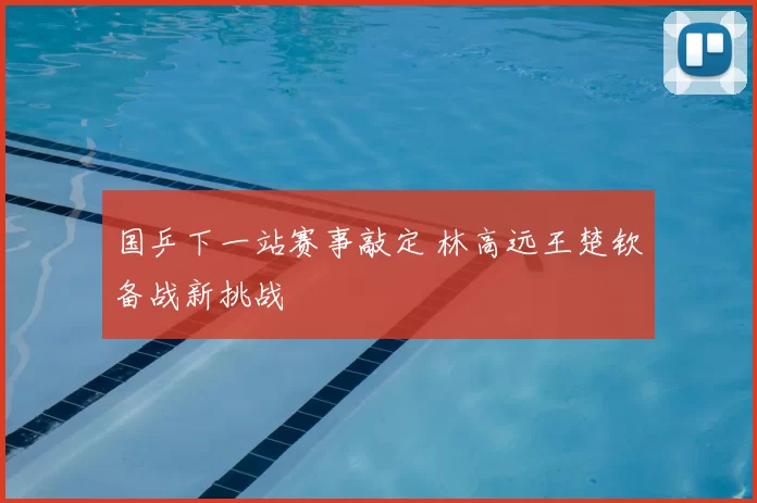 国乒下一站赛事敲定 林高远王楚钦备战新挑战