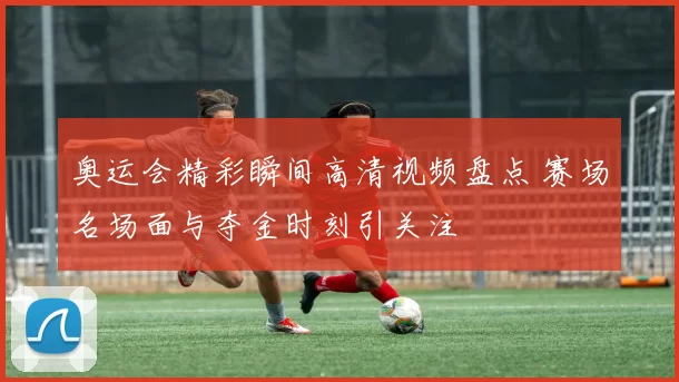 奥运会精彩瞬间高清视频盘点 赛场名场面与夺金时刻引关注