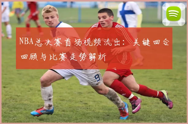 NBA总决赛首场视频流出：关键回合回顾与比赛走势解析