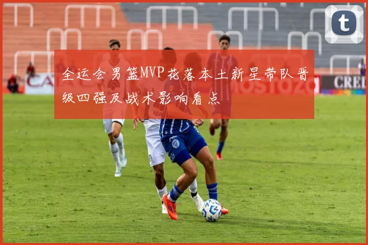 全运会男篮MVP花落本土新星带队晋级四强及战术影响看点