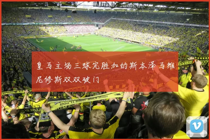 皇马主场三球完胜加的斯本泽马维尼修斯双双破门