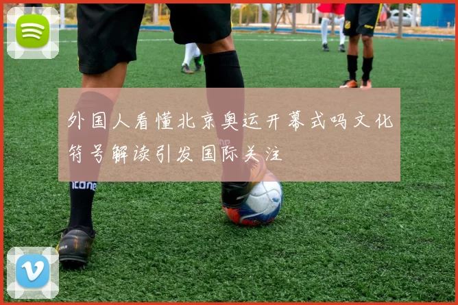 外国人看懂北京奥运开幕式吗文化符号解读引发国际关注