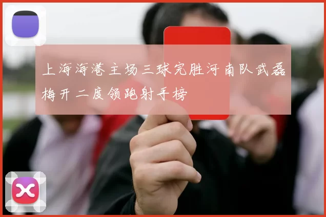 上海海港主场三球完胜河南队武磊梅开二度领跑射手榜