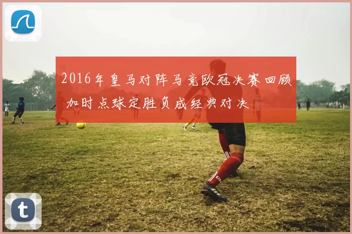 2016年皇马对阵马竞欧冠决赛回顾 加时点球定胜负成经典对决
