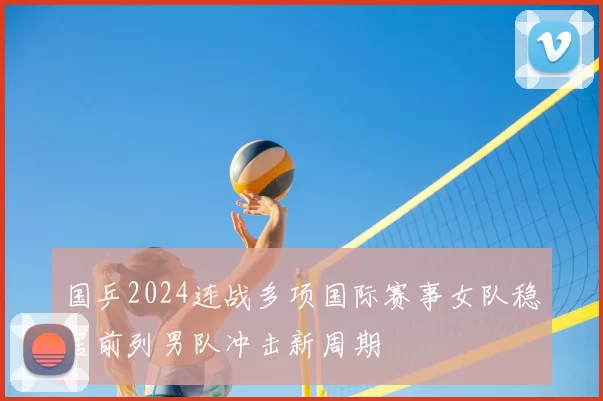 国乒2024连战多项国际赛事女队稳居前列男队冲击新周期