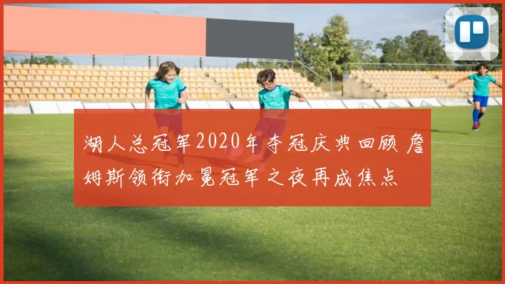 湖人总冠军2020年夺冠庆典回顾 詹姆斯领衔加冕冠军之夜再成焦点