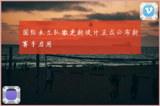 国际米兰队徽更新设计正式公布新赛季启用