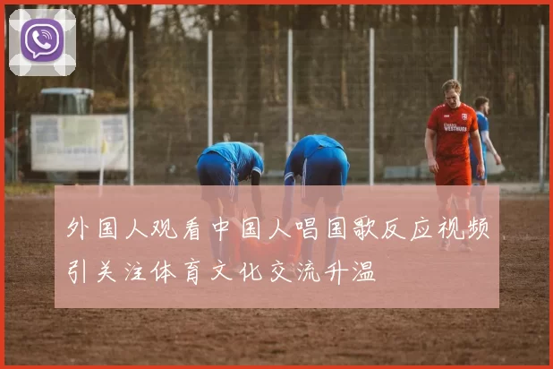 外国人观看中国人唱国歌反应视频引关注体育文化交流升温