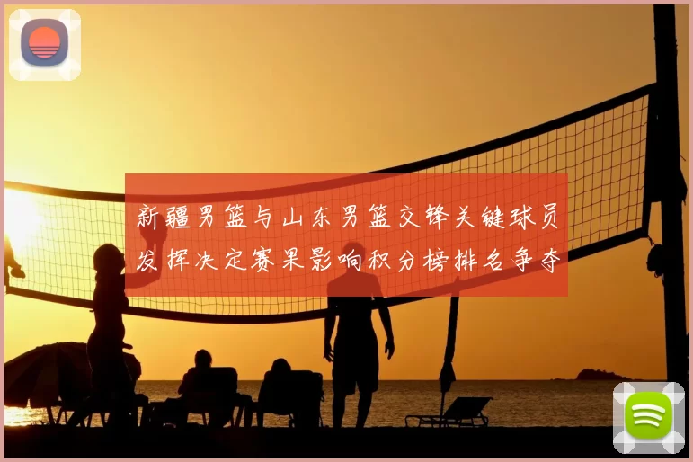 新疆男篮与山东男篮交锋关键球员发挥决定赛果影响积分榜排名争夺