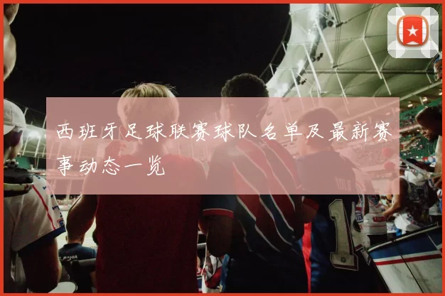 西班牙足球联赛球队名单及最新赛事动态一览