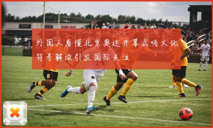 外国人看懂北京奥运开幕式吗文化符号解读引发国际关注